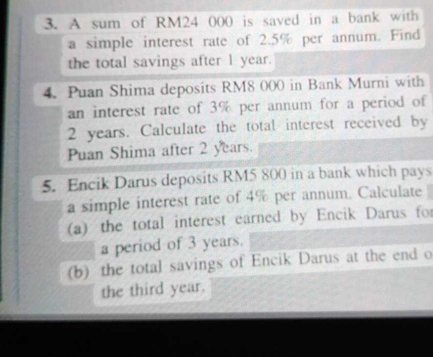 A sum of RM24 000 is saved in a bank with 
a simple interest rate of 2.5% per annum. Find 
the total savings after 1 year. 
4. Puan Shima deposits RM8 000 in Bank Murni with 
an interest rate of 3% per annum for a period of
2 years. Calculate the total interest received by 
Puan Shima after 2 years. 
5. Encik Darus deposits RM5 800 in a bank which pays 
a simple interest rate of 4% per annum. Calculate 
(a) the total interest earned by Encik Darus for 
a period of 3 years. 
(b) the total savings of Encik Darus at the end o 
the third year.