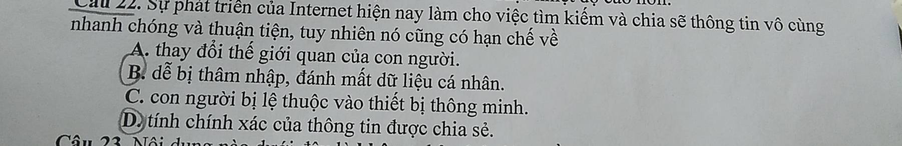 Cau 22. Sự phát triển của Internet hiện nay làm cho việc tìm kiếm và chia sẽ thông tin vô cùng
nhanh chóng và thuận tiện, tuy nhiên nó cũng có hạn chế về
A. thay đổi thế giới quan của con người.
B. dễ bị thâm nhập, đánh mất dữ liệu cá nhân.
C. con người bị lệ thuộc vào thiết bị thông minh.
D. tính chính xác của thông tin được chia sẻ.
Câu 23 Nôi