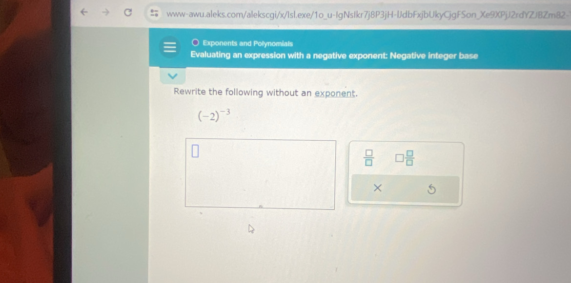 Exponents and Polynomials 
Evaluating an expression with a negative exponent: Negative integer base 
Rewrite the following without an exponent.
(-2)^-3
 □ /□   □  □ /□  
×