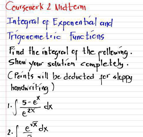 Coursework 2 Midterm 
Integral of Exponential and 
Irgonome tric functions 
Find the integral of the pollowing. 
show your solution completely. 
(Points will be deducted for sloppy 
handwriting) 
1. ∈t  (5-e^x)/e^(2x) dx
2. ∈t frac e^(sqrt(x))dx