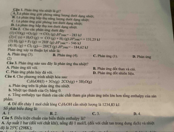 Cậu 1. Phân ứng tóa nhiệt là gì?
A. Là phân ứng giải phóng năng lượng dưới dạng nhiệt;
B. Lá phản ứng háp thụ năng lượng dưới dạng nhiệt;
C. Là phản ứng giải phóng ion đưới dạng nhiệt;
D. Là phản ứng hấp thụ ion dưới dạng nhiệt.
Câu 2. Cho các phản ứng dưới đây:
(1) CO(g)+O_2(g)to CO_2(g),H°_298K=-283kJ
(2) C(s)+H_2O(g)to CO(g)+H_2(g),H°_298K=+131,25kJ
(3) H_2(g)+F_2(g)to 2HF(g),H^o_298K=-546kJ
(4) H_2(g)+Cl_2(g)-2HCl(g),H°_298K=-184,62kJ
Phản ứng xảy ra thuận lợi nhất là:
A. Phân ứng (3). B. Phản ứng (4). C. Phản ứng (1). D. Phản ứng
(2)
Câu 3. Phản ứng nào sau đây là phản ứng thu nhiệt?
A. Phản ứng tôi vôi. B. Phản ứng đốt than và củi.
C. Phản ứng phân hủy đá vôi. D. Phản ứng đốt nhiên liệu.
Câu 4. Cho phương trình nhiệt hóa sau:
C_2H_5OH(l)+3O_2 (g) 2CO_2(g)+3H_2O(g)
a. Phản ứng trên là phản ứng thu nhiệt.
b. Nhiệt tạo thành của O_2 bằng 0.
c. Tổng enthalpy tạo thành của các chất tham gia phản ứng trên lớn hơn tổng enthalpy của sản
phẩm.
d. Để đốt cháy 1 mol chất lỏng C₂H₅OH cần nhiệt lượng là 1234,83 kJ.
ố phát biểu đúng là:
A. 1. B. 2. C. 3. D. 4.
Câu 5. Điều kiện chuẩn của biến thiên enthalpy là?
Á. Áp suất 1 bar (đối với chất khí), nồng độ 1 mol/L (đối với chất tan trong dung dịch) và nhiệt
độ là 25°C (298K);