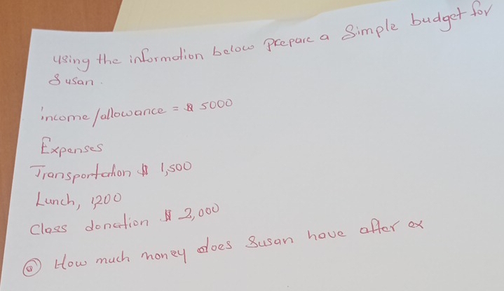 u1sing the information below prepare a Simple budger for 
Susan. 
income fallowance =5000
Expenses 
Jiansportation 1, 500
Lunch, 1200
Class donation 2, 000
③ How much money does Susan hove offter ex