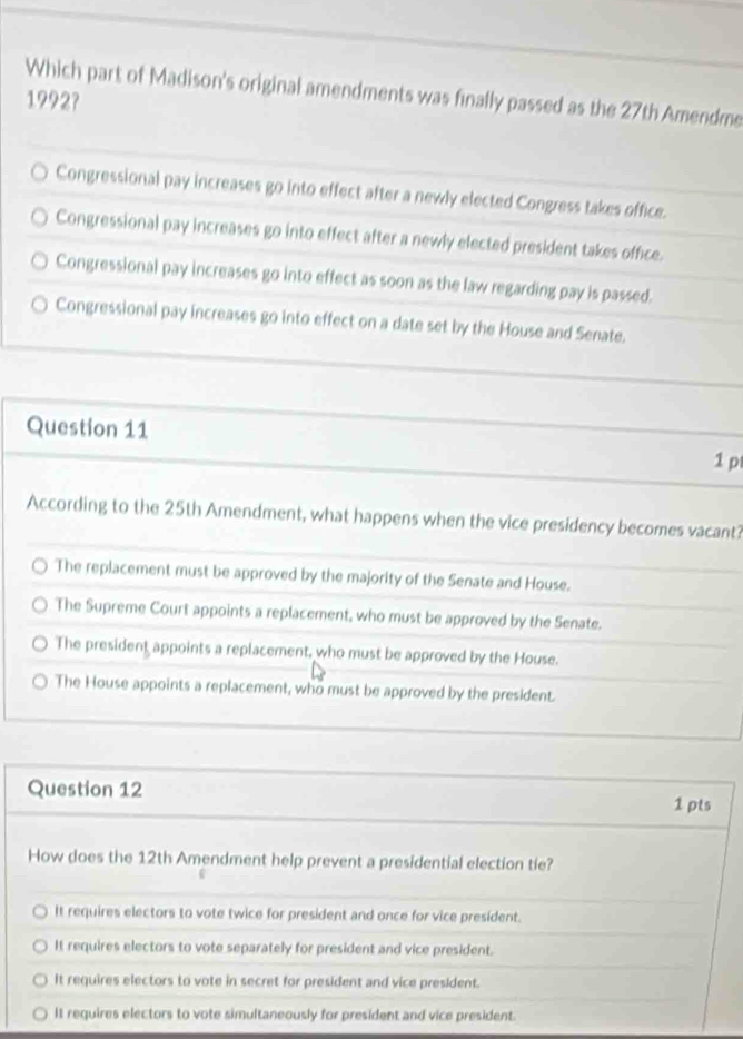 Which part of Madison's original amendments was finally passed as the 27th Amendme
1992?
Congressional pay increases go into effect after a newly elected Congress takes office.
Congressional pay increases go into effect after a newly elected president takes office.
Congressional pay increases go into effect as soon as the law regarding pay is passed.
Congressional pay increases go into effect on a date set by the House and Senate.
Question 11
1 p
According to the 25th Amendment, what happens when the vice presidency becomes vacant?
The replacement must be approved by the majority of the Senate and House.
The Supreme Court appoints a replacement, who must be approved by the Senate.
The president appoints a replacement, who must be approved by the House.
The House appoints a replacement, who must be approved by the president.
Question 12
1 pts
How does the 12th Amendment help prevent a presidential election tie?
It requires electors to vote twice for president and once for vice president.
It requires electors to vote separately for president and vice president.
It requires electors to vote in secret for president and vice president.
It requires electors to vote simultaneously for president and vice president.