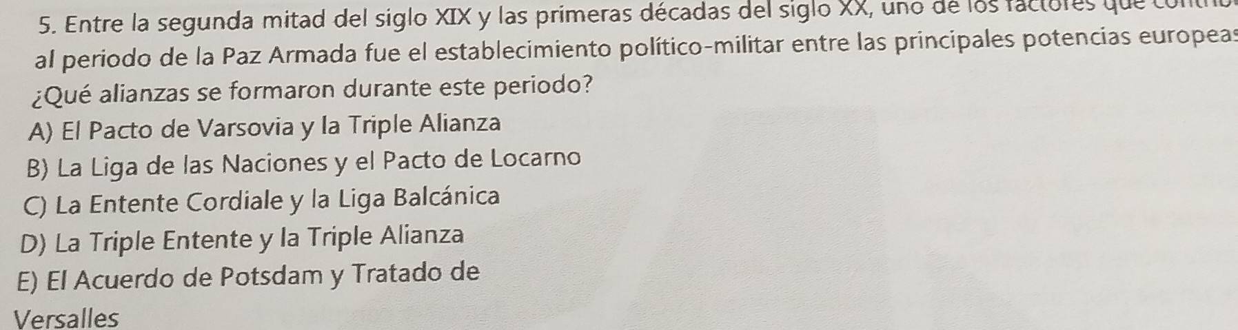 Entre la segunda mitad del siglo XIX y las primeras décadas del siglo XX, uno de los factores que com
al periodo de la Paz Armada fue el establecimiento político-militar entre las principales potencias europeas
¿Qué alianzas se formaron durante este periodo?
A) El Pacto de Varsovia y la Triple Alianza
B) La Liga de las Naciones y el Pacto de Locarno
C) La Entente Cordiale y la Liga Balcánica
D) La Triple Entente y la Triple Alianza
E) El Acuerdo de Potsdam y Tratado de
Versalles