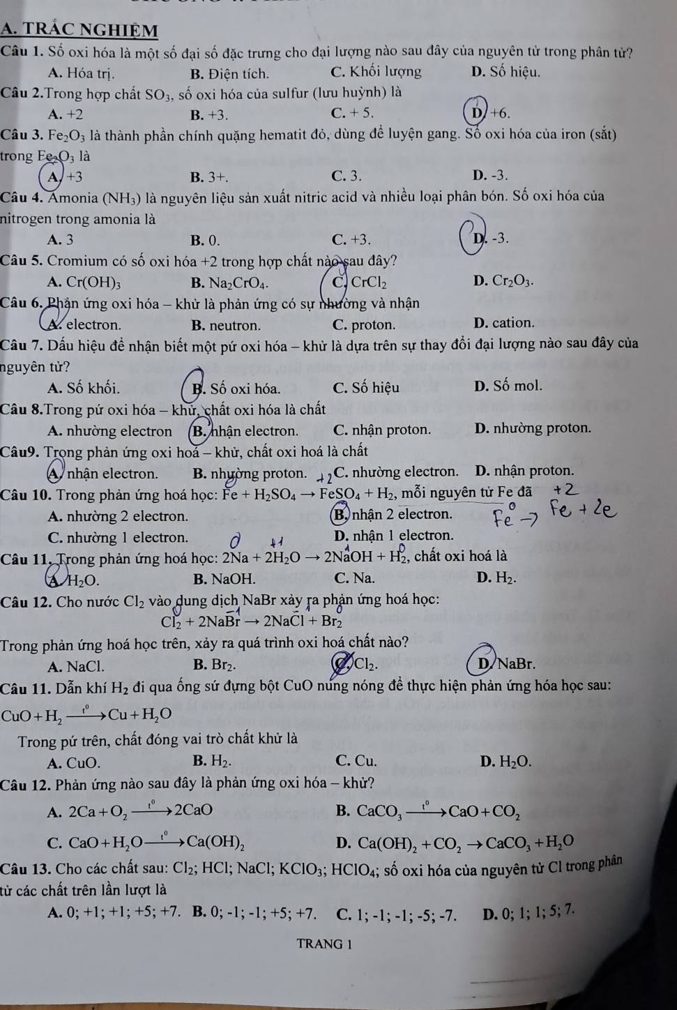TRÁC NGHIệM
Câu 1. Số oxi hóa là một số đại số đặc trưng cho đại lượng nào sau đây của nguyên tử trong phân tử?
A. Hóa trị. B. Điện tích. C. Khối lượng D. Số hiệu.
Câu 2.Trong hợp chất SO₃, số oxi hóa của sulfur (lưu huỳnh) là
A. +2 B. +3. C. +5 D.+6.
Câu 3. Fe _2O_3 l là thành phần chính quặng hematit đỏ, dùng đề luyện gang. Số oxi hóa của iron (sắt)
trong F O_3 là
A,+3 B. 3+. C. 3. D. -3.
Câu 4. Amonia (NH_3) là nguyên liệu sản xuất nitric acid và nhiều loại phân bón. Số oxi hóa của
nitrogen trong amonia là
A. 3 B. 0. C. +3. D. -3.
Câu 5. Cromium có shat O oxi hóa +2 2 trong hợp chất nào sau đây?
A. Cr(OH)_3 B. Na_2CrO_4. C. CrCl_2 D. Cr_2O_3.
Câu 6. Phận ứng oxi hóa - khử là phản ứng có sự nhường và nhận
A. electron. B. neutron. C. proton. D. cation.
Cầu 7. Dấu hiệu để nhận biết một pứ oxi hóa - khử là dựa trên sự thay đổi đại lượng nào sau đây của
nguyên tử?
A. Số khối. B. Số oxi hóa. C. Số hiệu D. Số mol.
Câu 8.Trong pứ oxi hóa - khứ, chất oxi hóa là chất
A. nhường electron B. nhận electron. C. nhận proton. D. nhường proton.
Câu9. Trong phản ứng oxi hoá - khử, chất oxi hoá là chất
A nhận electron. B. nhường proton. C. nhường electron. D. nhận proton.
Câu 10. Trong phản ứng hoá học: Fe+H_2SO_4to FeSO_4+H_2 , mỗi nguyên từ Fe đã
A. nhường 2 electron. B nhận 2 electron.
C. nhường 1 electron. D. nhận 1 electron.
Câu 11, Trong phản ứng hoá học: 2Na+2H_2Oto 2NaOH+H_2^(0 , chất oxi hoá là
A H_2)O. B. NaOH. C. Na. D. H_2.
Câu 12. Cho nước Cl_2 vào dung dịch NaBr xảy ra phản ứng hoá học:
Cl_2+2NaBrto 2NaCl+Br_2
Trong phản ứng hoá học trên, xảy ra quá trình oxi hoá chất nào?
A. NaCl. B. Br_2. Cl_2. D NaBr.
Câu 11. Dẫn khí H_2 đi qua ống sứ đựng bột CuO nứng nóng để thực hiện phản ứng hóa học sau:
CuO+H_2xrightarrow t^0Cu+H_2O
Trong pứ trên, chất đóng vai trò chất khử là
A. CuO. B. H_2. C. Cu. D. H_2O.
Câu 12. Phản ứng nào sau đây là phản ứng oxi hóa - khử?
B.
A. 2Ca+O_2xrightarrow 1^02CaO CaCO_3xrightarrow I^0CaO+CO_2
C. CaO+H_2Oxrightarrow r(OHCa(OH)_2 D. Ca(OH)_2+CO_2to CaCO_3+H_2O
Câu 13. Cho các chất sau: Cl_2;HCl;NaCl;KClO_3;HClO_4;; số oxi hóa của nguyên tử Cl trong phân
từ các chất trên lần lượt là
A. 0; +1; +1; +5; +7. B. 0; -1; -1;+5;+ 7. C. 1; -1; -1; -5; -7. D. 0; 1; 1; 5; 7.
TRANG 1
