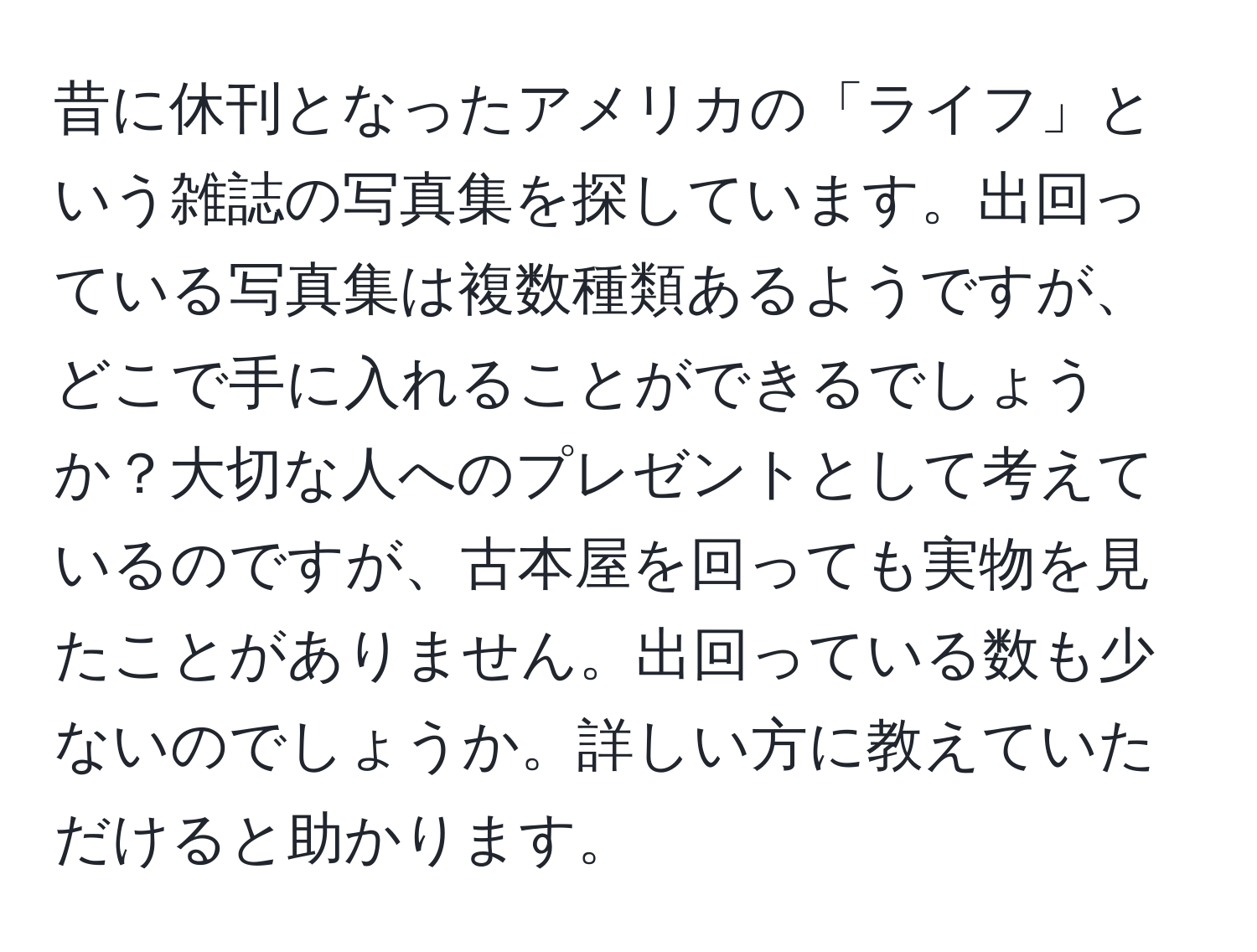 昔に休刊となったアメリカの「ライフ」という雑誌の写真集を探しています。出回っている写真集は複数種類あるようですが、どこで手に入れることができるでしょうか？大切な人へのプレゼントとして考えているのですが、古本屋を回っても実物を見たことがありません。出回っている数も少ないのでしょうか。詳しい方に教えていただけると助かります。