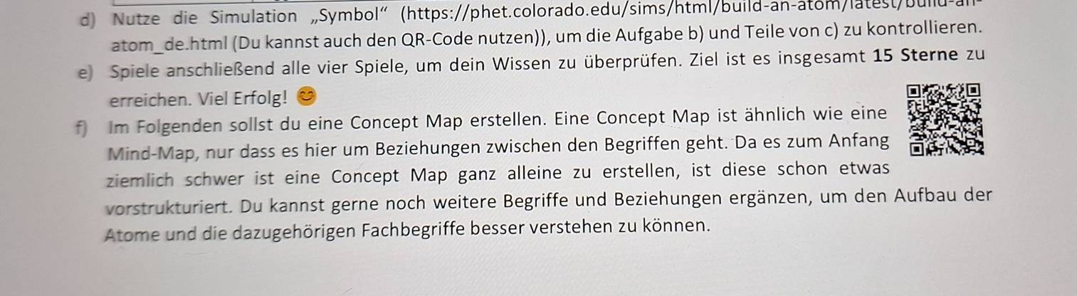 Nutze die Simulation „Symbol"(https://phet.colorado.edu/sims/html/build-an-atom/latest/bullu-a 
atom_de.html (Du kannst auch den QR-Code nutzen)), um die Aufgabe b) und Teile von c) zu kontrollieren. 
e Spiele anschließend alle vier Spiele, um dein Wissen zu überprüfen. Ziel ist es insgesamt 15 Sterne zu 
erreichen. Viel Erfolg! 
f Im Folgenden sollst du eine Concept Map erstellen. Eine Concept Map ist ähnlich wie eine 
Mind-Map, nur dass es hier um Beziehungen zwischen den Begriffen geht. Da es zum Anfang 
ziemlich schwer ist eine Concept Map ganz alleine zu erstellen, ist diese schon etwas 
vorstrukturiert. Du kannst gerne noch weitere Begriffe und Beziehungen ergänzen, um den Aufbau der 
Atome und die dazugehörigen Fachbegriffe besser verstehen zu können.