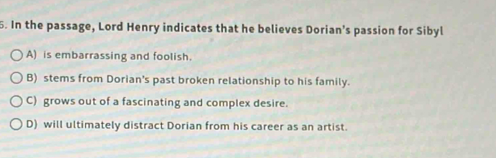 In the passage, Lord Henry indicates that he believes Dorian’s passion for Sibyl
A) is embarrassing and foolish.
B) stems from Dorian's past broken relationship to his family.
C) grows out of a fascinating and complex desire.
D) will ultimately distract Dorian from his career as an artist.