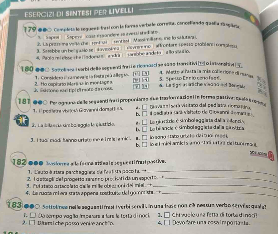 ESERCIZI DI SINTESI PER LIVELLI
* 79 ●●○ Completa le seguenti frasi con la forma verbale corretta, cancellando quella sbagliata.
1. Saprei Sapessi cosa rispondere se avessi studiato.
2. La prossima volta che sentiral sentissi Massimiliano, me lo saluterai.
3. Sarebbe un bel guaio se dovessimo dovremmo affrontare spesso problemi complessi.
4. Paolo mi disse che l'indomani andrà sarebbe andato allo stadio.
180 ●●○ Sottolinea i verbi delle seguenti frasi e riconosci se sono transitivi T o intransitivi 
1. Considero il carnevale la festa più allegra. TR IN 4. Metto all'asta la mia collezione di manga
5. Spesso Ennio cena fuori.
2. Ho ospitato Martina in montagna. TR IN 6. Le tigri asiatiche vivono nel Bengala. 
3. Esistono vari tipi di moto da cross. TR IN
the
181 ●●○ Per ognuna delle seguenti frasi proponiamo due trasformazioni in forma passiva: quale è corre
Giovanni sarà visitato dal pediatra domattina.
1. Il pediatra visiterà Giovanni domattina. a. □ Il pediatra sarà visitato da Giovanni domattina.
b. □
2. La bilancia simboleggia la giustizia. a. □ La giustizia è simboleggiata dalla bilancia,
b. □ La bilancia è simboleggiata dalla giustizia.
3. I tuoi modi hanno urtato me e i miei amici. a. □ Io sono stato urtato dai tuoi modi.
b. □ lo e i miei amici siamo stati urtati dai tuoi modi.
SOLUZIONI
182 ●●● Trasforma alla forma attiva le seguenti frasi passive.
1. L'auto è stata parcheggiata dall'autista poco fa. →_
2. I dettagli del progetto saranno precisati da un esperto. →_
3. Fui stato ostacolato dalle mille obiezioni dei miei. →_
4. La ruota mi era stata appena sostituita dal gommista. →_
I 83 ●●○ Sottolinea nelle seguenti frasi i verbi servili. In una frase non c'è nessun verbo servile: quale?
1. □ Da tempo voglio imparare a fare la torta di noci. 3. □ Chi vuole una fetta di torta di noci?
2. □ Ditemi che posso venire anch'io. 4. □ Devo fare una cosa importante.