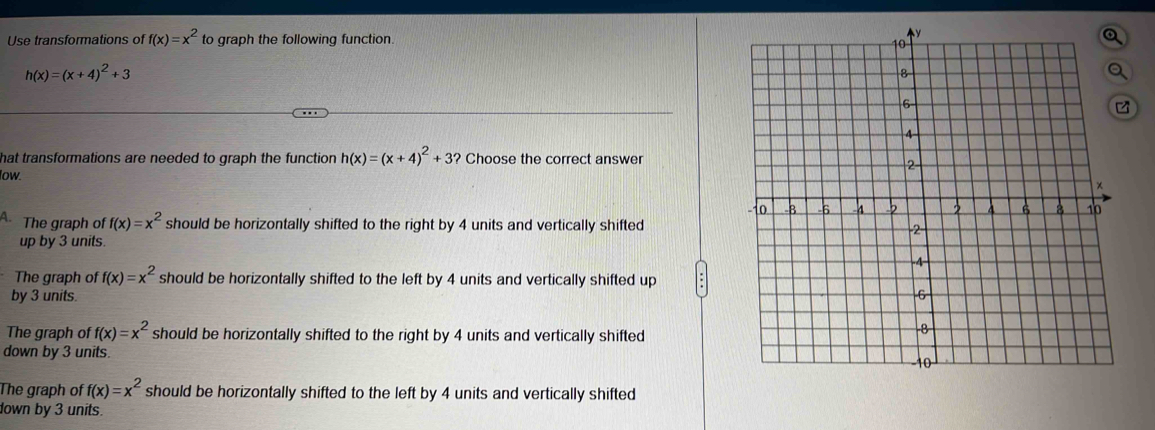 Use transformations of f(x)=x^2 to graph the following function.
h(x)=(x+4)^2+3
hat transformations are needed to graph the function h(x)=(x+4)^2+3? Choose the correct answer
low.
A. The graph of f(x)=x^2 should be horizontally shifted to the right by 4 units and vertically shifted
up by 3 units.
The graph of f(x)=x^2 should be horizontally shifted to the left by 4 units and vertically shifted up
by 3 units.
The graph of f(x)=x^2 should be horizontally shifted to the right by 4 units and vertically shifted
down by 3 units.
The graph of f(x)=x^2 should be horizontally shifted to the left by 4 units and vertically shifted
down by 3 units.