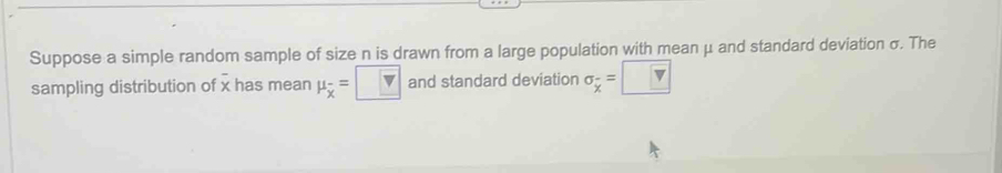 Suppose a simple random sample of size n is drawn from a large population with mean μ and standard deviation σ. The 
sampling distribution of x has mean mu _overline x=□ and standard deviation sigma _overline x=□