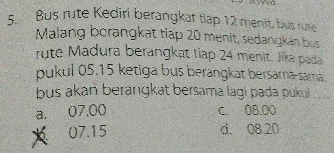 Bus rute Kediri berangkat tiap 12 menit, bus rute
Malang berangkat tiap 20 menit, sedangkan bus
rute Madura berangkat tiap 24 menit. Jika pada
pukul 05.15 ketiga bus berangkat bersama-sama,
bus akan berangkat bersama lagi pada pukul . ___
a. 07.00 C. 08.00
07.15
d. 08.20