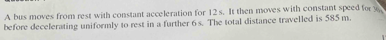 A bus moves from rest with constant acceleration for 12 s. It then moves with constant speed for 3. 
before decelerating uniformly to rest in a further 6 s. The total distance travelled is 585m.