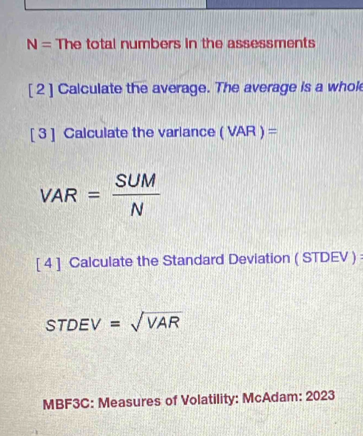 N= The total numbers in the assessments 
[ 2 ] Calculate the average. The average is a whol 
[ 3 ] Calculate the varlance (VAR)=
VAR= SUM/N 
[ 4 ] Calculate the Standard Deviation ( STDEV ): 
STD EV =sqrt(VAR)
MBF3C: Measures of Volatility: McAdam: 2023