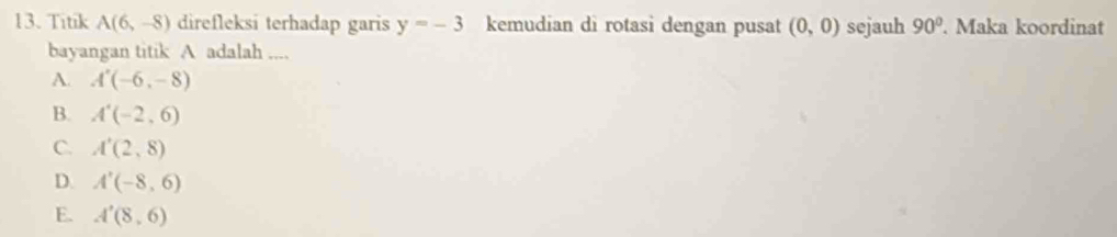 Titik A(6,-8) direfleksi terhadap garis y=-3 kemudian di rotasi dengan pusat (0,0) sejauh 90°. Maka koordinat
bayangan titik A adalah ....
A. A'(-6,-8)
B. A'(-2,6)
C. A'(2,8)
D. A'(-8,6)
E. A'(8,6)