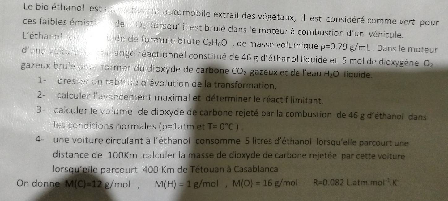 Le bio éthanol est un pa burant automobile extrait des végétaux, il est considéré comme vert pour 
ces faibles émissie n de 0g lorsqu' il est brulé dans le moteur à combustion d'un véhicule. 
L'éthanol uide de formule brute C_2H_6O , de masse volumique rho =0.79g/mL. Dans le moteur 
d'une voiture chélange réactionnel constitué de 46 g d'éthanol liquide et 5 mol de dioxygène O_2
gazeux brule ppor former du dioxyde de carbone CO_2 gazeux et de l'eau H_2O liquide. 
1- dresset un tableuu d'évolution de la transformation, 
2- calculer l'avancement maximal et déterminer le réactif limitant. 
3- calculer le volume de dioxyde de carbone rejeté par la combustion de 46 g d'éthanol dans 
les conditions normales (p=1atm et T=0°C). 
4- une voiture circulant à l'éthanol consomme 5 litres d'éthanol lorsqu'elle parcourt une 
distance de 100Km.calculer la masse de dioxyde de carbone rejetée par cette voiture 
lorsqu'elle parcourt 400 Km de Tétouan à Casablanca 
On donne M(C)=12g/mol, M(H)=1g/mol, M(O)=16g/mol R=0.082Latm.mol^(-1).K