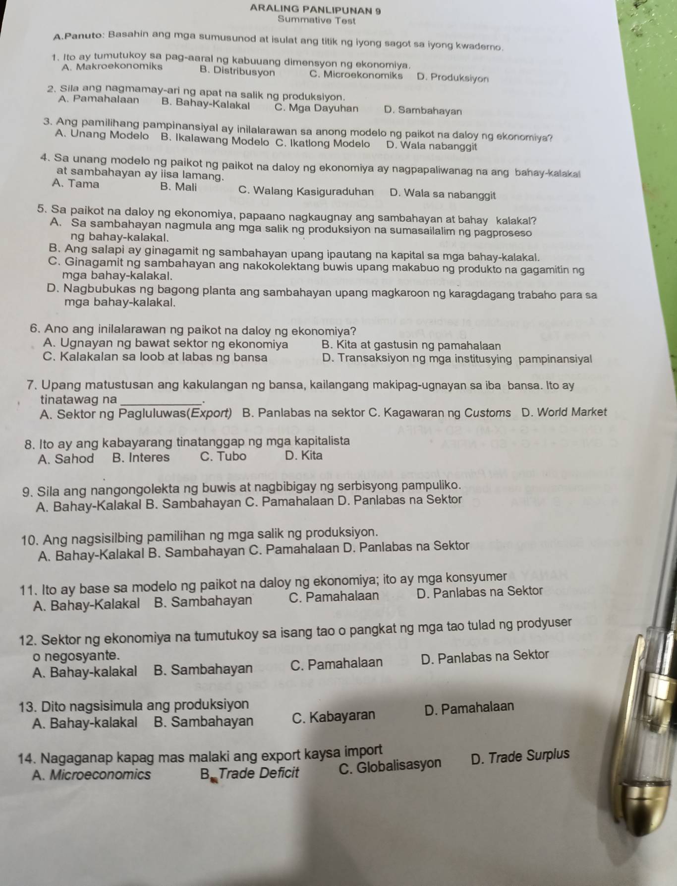 ARALING PANLIPUNAN 9
Summative Test
A.Panuto: Basahin ang mga sumusunod at isulat ang titik ng iyong sagot sa iyong kwaderno.
1. Ito ay tumutukoy sa pag-aaral ng kabuuang dimensyon ng ekonomiya.
A. Makroekonomiks B. Distribusyon C. Microekonomiks D. Produksiyon
2. Sila ang nagmamay-ari ng apat na salik ng produksiyon.
A. Pamahalaan B. Bahay-Kalakal C. Mga Dayuhan D. Sambahayan
3. Ang pamilihang pampinansiyal ay inilalarawan sa anong modelo ng paikot na daloy ng ekonomiya?
A. Unang Modelo B. Ikalawang Modelo C. Ikatlong Modelo D. Wala nabanggit
4. Sa unang modelo ng paikot ng paikot na daloy ng ekonomiya ay nagpapaliwanag na ang bahay-kalakal
at sambahayan ay iisa lamang.
A. Tama B. Mali C. Walang Kasiguraduhan D. Wala sa nabanggit
5. Sa paikot na daloy ng ekonomiya, papaano nagkaugnay ang sambahayan at bahay kalakal?
A. Sa sambahayan nagmula ang mga salik ng produksiyon na sumasailalim ng pagproseso
ng bahay-kalakal.
B. Ang salapi ay ginagamit ng sambahayan upang ipautang na kapital sa mga bahay-kalakal.
C. Ginagamit ng sambahayan ang nakokolektang buwis upang makabuo ng produkto na gagamitin ng
mga bahay-kalakal.
D. Nagbubukas ng bagong planta ang sambahayan upang magkaroon ng karagdagang trabaho para sa
mga bahay-kalakal.
6. Ano ang inilalarawan ng paikot na daloy ng ekonomiya?
A. Ugnayan ng bawat sektor ng ekonomiya B. Kita at gastusin ng pamahalaan
C. Kalakalan sa loob at labas ng bansa D. Transaksiyon ng mga institusying pampinansiyal
7. Upang matustusan ang kakulangan ng bansa, kailangang makipag-ugnayan sa iba bansa. Ito ay
tinatawag na_
A. Sektor ng Pagluluwas(Export) B. Panlabas na sektor C. Kagawaran ng Customs D. World Market
8. Ito ay ang kabayarang tinatanggap ng mga kapitalista
A. Sahod B. Interes C. Tubo D. Kita
9. Sila ang nangongolekta ng buwis at nagbibigay ng serbisyong pampuliko.
A. Bahay-Kalakal B. Sambahayan C. Pamahalaan D. Panlabas na Sektor
10. Ang nagsisilbing pamilihan ng mga salik ng produksiyon.
A. Bahay-Kalakal B. Sambahayan C. Pamahalaan D. Panlabas na Sektor
11. Ito ay base sa modelo ng paikot na daloy ng ekonomiya; ito ay mga konsyumer
A. Bahay-Kalakal B. Sambahayan C. Pamahalaan D. Panlabas na Sektor
12. Sektor ng ekonomiya na tumutukoy sa isang tao o pangkat ng mga tao tulad ng prodyuser
o negosyante.
A. Bahay-kalakal B. Sambahayan C. Pamahalaan D. Panlabas na Sektor
13. Dito nagsisimula ang produksiyon
A. Bahay-kalakal B. Sambahayan C. Kabayaran D. Pamahalaan
14. Nagaganap kapag mas malaki ang export kaysa import
A. Microeconomics B. Trade Deficit C. Globalisasyon D. Trade Surplus