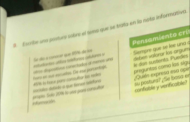 Escribe una postura sobre el tema que se trata en la nota informativa 
Pensamiento crí 
estudiantes tiliza teléfonos celulares u Siempre que se lee una 
Se dío a conocer que 8596 de los 
otros disposítivos conectados al menos una deben valorar los argum 
preguntas como las sigu 
hora en sus escuelas. De ese porcentale, le dan sustento. Puedes
45% la hacé para consultar las redes 
su postura? ¿Se basa er 
propío. Salo 209 la usa para consultar ¿Quién expresa esa opir 
sociales debido a que tienen teléfono 
confiable y verificable? 
Información.