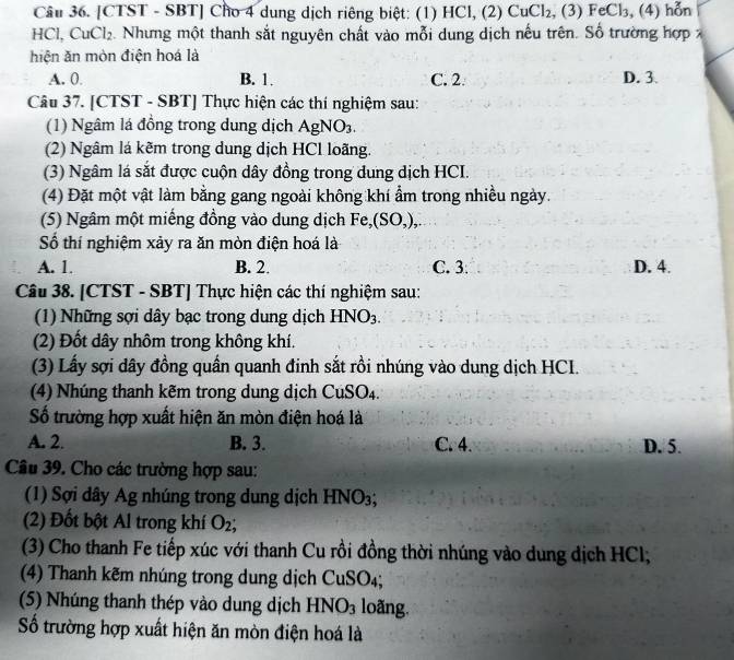 Cầu 36. [CTST - SBT] Cho 4 dung dịch riêng biệt: (1) HCl, (2) CuCl_2 , (3) FeCl_3 , (4) hỗn
HCl, Cu _ |2. Nhưng một thanh sắt nguyên chất vào mỗi dung dịch nếu trên. Số trường hợp 
hiện ăn mòn điện hoá là
A. 0. B. 1. C. 2. D. 3.
Câu 37. [CTST - SBT] Thực hiện các thí nghiệm sau:
(1) Ngâm lá đồng trong dung dịch AgN sqrt(0)
(2) Ngâm lá kẽm trong dung dịch HCl loãng.
(3) Ngâm lá sắt được cuộn dây đồng trong dung dịch HCI.
(4) Đặt một vật làm bằng gang ngoài không khí ẩm trong nhiều ngày.
(5) Ngâm một miếng đồng vào dung dịch Fe,(SO ),.
Số thí nghiệm xảy ra ăn mòn điện hoá là
A. 1. B. 2. C. 3 D. 4.
Câu 38. [CTST - SBT] Thực hiện các thí nghiệm sau:
(1) Những sợi dây bạc trong dung dịch HNO_3.
(2) Đốt dây nhôm trong không khí.
(3) Lấy sợi dây đồng quần quanh đinh sắt rồi nhúng vào dung dịch HCI.
(4) Nhúng thanh kẽm trong dung dịch CuSO₄.
Số trường hợp xuất hiện ăn mòn điện hoá là
A. 2. B. 3. C. 4. D. 5.
Câu 39. Cho các trường hợp sau:
(1) Sợi dây Ag nhúng trong dung dịch HNO_3;
(2) Đốt bột Al trong khí O_2;
(3) Cho thanh Fe tiếp xúc với thanh Cu rồi đồng thời nhúng vào dung dịch HCl;
(4) Thanh kẽm nhúng trong dung dịch CuSO₄;
(5) Nhúng thanh thép vào dung dịch I INO_3 loãng.
Số trường hợp xuất hiện ăn mòn điện hoá là