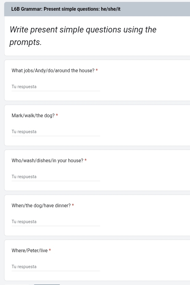 L6B Grammar: Present simple questions: he/she/it 
Write present simple questions using the 
prompts. 
What jobs/Andy/do/around the house? * 
Tu respuesta 
Mark/walk/the dog? * 
Tu respuesta 
Who/wash/dishes/in your house? * 
Tu respuesta 
When/the dog/have dinner? * 
Tu respuesta 
Where/Peter/live * 
Tu respuesta