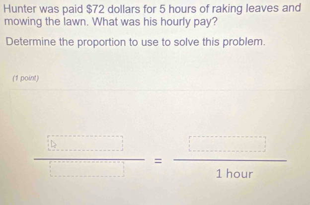 Hunter was paid $72 dollars for 5 hours of raking leaves and 
mowing the lawn. What was his hourly pay? 
Determine the proportion to use to solve this problem. 
(1 point)
 □ /□  = □ /1hour 