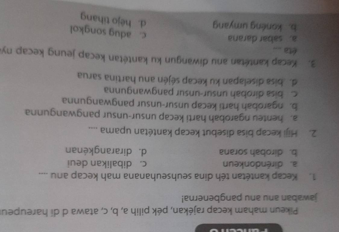 Pikeun maham kecap rajékan, pék pilih a, b, c, atawa d di hareupeur
jawaban anu anu pangbenerna!
1. Kecap kantétan téh dina seuhseuhanana mah kecap anu ....
a. diréndonkeun c. dibalikan deui
b. dirobah sorana d. dirarangkénan
2. Hiji kecap bisa disebut kecap kantétan upama ....
a. henteu ngarobah harti kecap unsur-unsur pangwangunna
b. ngarobah harti kecap unsur-unsur pangwangunna
c bisa dirobah unsur-unsur pangwangunna
de bisa diselapan ku kecap séjén anu hartina sarua
3. Kecap kantétan anu diwangun ku kantétan kecap jeung kecap ny
éta ....
a. sabar darana
c. adug songkol
b. konéng umyang
d. héjo tihang