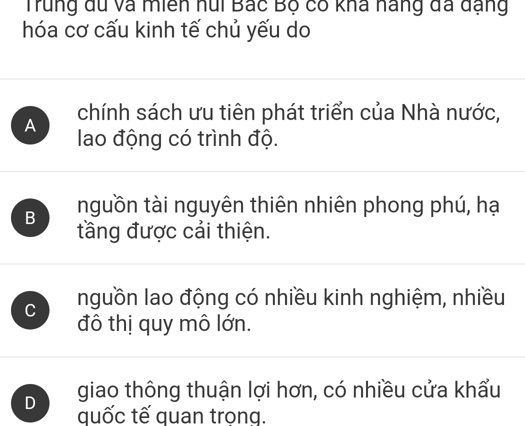 Trung du và miên hui Bắc Bộ có kha nang đã đạng
hóa cơ cấu kinh tế chủ yếu do
A
chính sách ưu tiên phát triển của Nhà nước,
lao động có trình độ.
B
nguồn tài nguyên thiên nhiên phong phú, hạ
tầng được cải thiện.
C
nguồn lao động có nhiều kinh nghiệm, nhiều
đô thị quy mô lớn.
D
giao thông thuận lợi hơn, có nhiều cửa khẩu
quốc tế quan trọng.