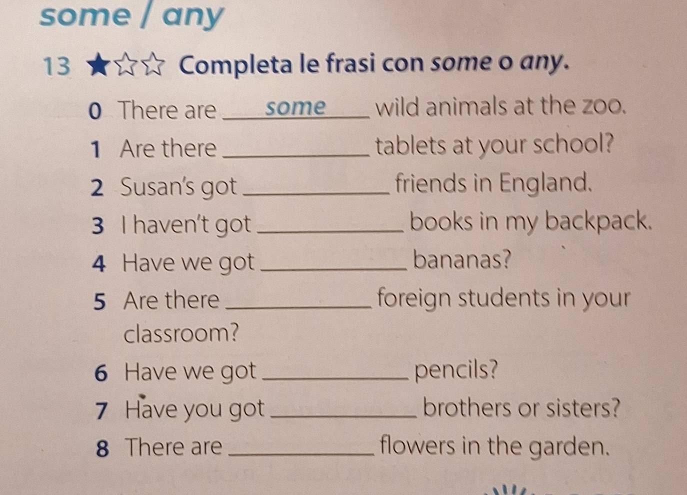 some any 
13 Completa le frasi con some o any. 
0 There are some wild animals at the zoo. 
1 Are there _tablets at your school? 
2 Susan's got_ friends in England. 
3 I haven't got _books in my backpack. 
4 Have we got_ bananas? 
5 Are there _ foreign students in your . 
classroom? 
6 Have we got _pencils? 
7 Have you got_ brothers or sisters? 
8 There are _flowers in the garden.