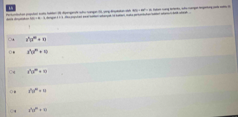 Pertumbuhan populasi suatu bakteri (B) dipengaruhi suhu ruangan (5), yang dinyatakan oleh B(S)=4M^3+10. Dalam ruang tertentu, suhu ruangan tergantung pada waktu (1)
detik dinyatakan S(t)=4t-3 dengan t ≥ 3. Jika populasi awal bakteri sebanyak 16 bakteri, maka pertumbuhan bakteri selama 6 detik adaiah ....
A 2^4(2^(82)+1)
B 2^4(2^(81)+1)
C 2^4(2^(80)+1)
D 2^3(2^(02)+1)
E 2^3(2^(81)+1)