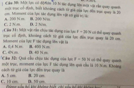 Một lực có độ ớn 10 N tác dụng lên một vật rắn quay quanh
một trục cổ định, biết khoảng cách từ giá của lực đến trục quay là 20
cm. Moment của lực tác dụng lên vật có giá trị là:
A. 200 N m. B. 200 N/m.
C. 2 N.m. D. 2 N/m.
Câu 31: Một vật rắn chịu tác dụng của lực F=20N có thể quay quanh
trục cố định, khoảng cách từ giá của lực đến trục quay là 20 cm.
Moment của lực F tác dụng lên vật là
A. 0,4 N.m. B. 400 N.m.
C. 4N.m. D. 40 N.m.
' Câu 32: Quả cầu chịu tác dụng của lực F=50N có thể quay quanh
một trục, moment của lực F tác dụng lên quả cầu là 10 N.m. Khoảng
cách từ giá của lực đến trục quay là
A. 5 cm. B. 20 cm.
C. 10 cm. D. 50 cm.
Dừng xấu hổ khi không biết, chi xấu hổ khi không họ'