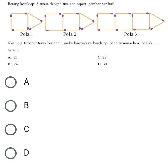 Batang korek api disusun dengan susunan seperti gambar berikut!
Pola 1
Jika pola tersebut terus berlanjut, maka banyaknya korek api pada susunan ke -6 adalah …
batang
A. 21 C. 27
B. 24 D. 30
A
B
C
D