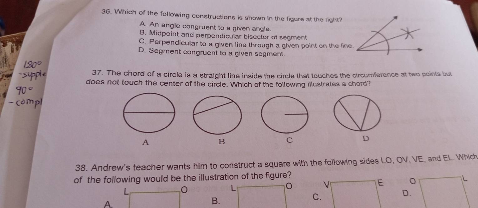 Which of the following constructions is shown in the figure at the right?
A. An angle congruent to a given angle.
B. Midpoint and perpendicular bisector of segment
C. Perpendicular to a given line through a given point on the line.
D. Segment congruent to a given segment.
37. The chord of a circle is a straight line inside the circle that touches the circumference at two points but
does not touch the center of the circle. Which of the following illustrates a chord?
A
B
C
D
38. Andrew's teacher wants him to construct a square with the following sides LO, OV, VE, and EL. Which
of the following would be the illustration of the figure?

L
L
D.
A.
B.
C.