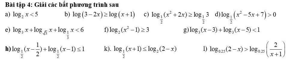 Bài tập 4: Giải các bất phương trình sau 
a) log _2x<5</tex> b) log (3-2x)≥ log (x+1) c) log _ 1/2 (x^2+2x)≥ log _ 1/2 3 d) log _ 1/2 (x^2-5x+7)>0
e) log _3x+log _sqrt(3)x+log _ 1/3 x<6</tex> 
f) log _2(x^2-1)≥ 3 g) log _3(x-3)+log _3(x-5)<1</tex> 
h) log _ 1/2 (x- 1/2 )+log _ 1/2 (x-1)≤ 1 k). log _ 1/2 (x+1)≤ log _2(2-x) 1) log _0.25(2-x)>log _0.25( 2/x+1 )