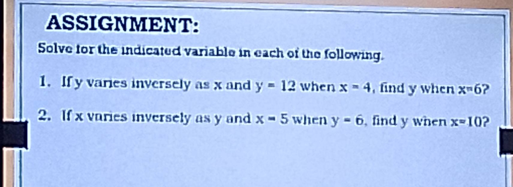 ASSIGNMENT: 
Solve for the indicated variable in each of the following. 
1. If y varies inversely as x and y=12 when x=4 , find y when x=6 ? 
2. If x varies inversely as y and x=5 when y=6 find y when x=10 ?