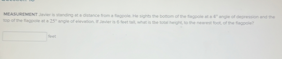 MEASUREMENT Javier is standing at a distance from a flagpole. He sights the bottom of the flagpole at a 4° angle of depression and the 
top of the flagpole at a 25° angle of elevation. If Javier is 6 feet tall, what is the total height, to the nearest foot, of the flagpole?
feet