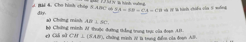 Tgiác Tỷ MN là hình vuông. 
& Bài 4. Cho hình chóp S. ABC có SA=SB=CA=CB và H là hình chiếu của S xuống 
đáy. 
a) Chứng minh AB⊥ SC. 
b) Chứng minh H thuộc đường thẳng trung trực của đoạn AB. 
c) Giả sử CH⊥ (SAB) , chứng minh H là trung điểm của đoạn AB.