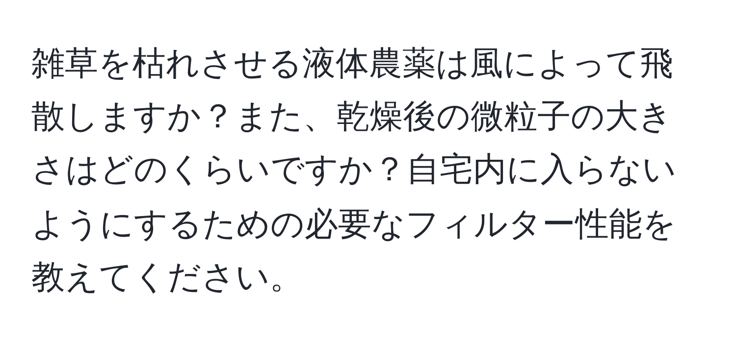 雑草を枯れさせる液体農薬は風によって飛散しますか？また、乾燥後の微粒子の大きさはどのくらいですか？自宅内に入らないようにするための必要なフィルター性能を教えてください。