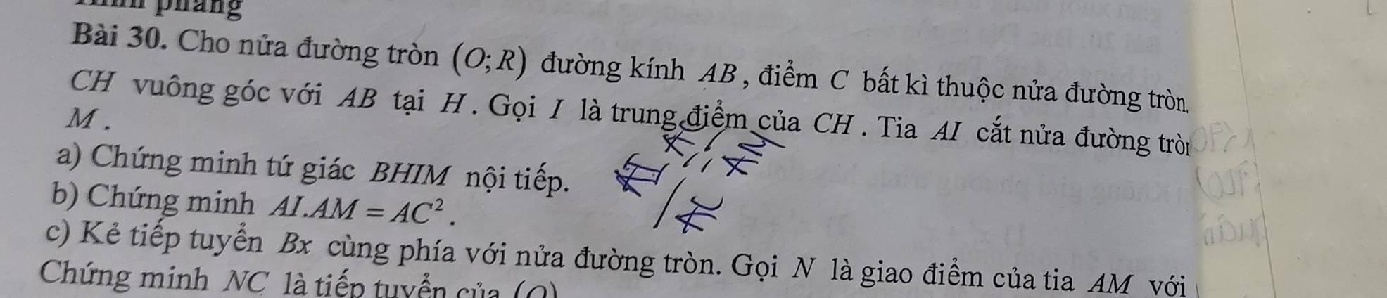 nn pháng 
Bài 30. Cho nửa đường tròn (O;R) đường kính AB , điểm C bất kì thuộc nửa đường tròn 
CH vuông góc với AB tại H. Gọi I là trung điểm của CH. Tia AI cắt nửa đường tròn
M. 
a) Chứng minh tứ giác BHIM nội tiếp. 
b) Chứng minh AI.AM=AC^2. 
c) Kẻ tiếp tuyển Bx cùng phía với nửa đường tròn. Gọi N là giao điểm của tia AM với 
Chứng minh NC là tiếp tuyển của (Q)