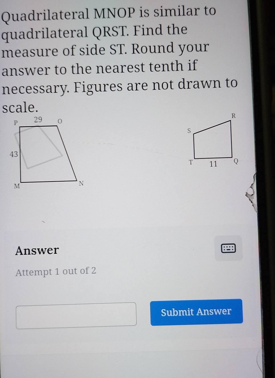 Quadrilateral MNOP is similar to 
quadrilateral QRST. Find the 
measure of side ST. Round your 
answer to the nearest tenth if 
necessary. Figures are not drawn to 
scale. 
Answer 
Attempt 1 out of 2 
Submit Answer