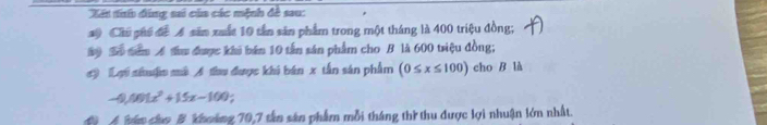 Xát tnh đảng sai của các mệnh đề sau: 
10 Chủ phố đề A săn xuất 10 tần sản phẩm trong một tháng là 400 triệu đồng; 
Aộ Số tam A thu được khi bán 10 tấn sản phẩm cho B là 600 triệu đồng; 
#) Lợi shuận mà A thu được khi bán x tắn sản phẩm (0≤ x≤ 100) cho B là 
A 401x^2+15x-100
án cho B khoảng 70, 7 tân sản phẩm mỗi tháng thì thu dược lợi nhuận lớn nhất.