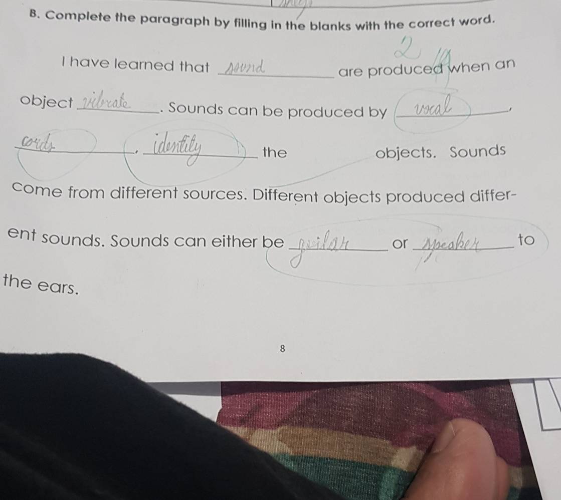 Complete the paragraph by filling in the blanks with the correct word. 
I have learned that 
_are produced when an 
object_ . Sounds can be produced by_ 
_ 
_the objects. Sounds 
come from different sources. Different objects produced differ- 
ent sounds. Sounds can either be __to 
or 
the ears. 
8