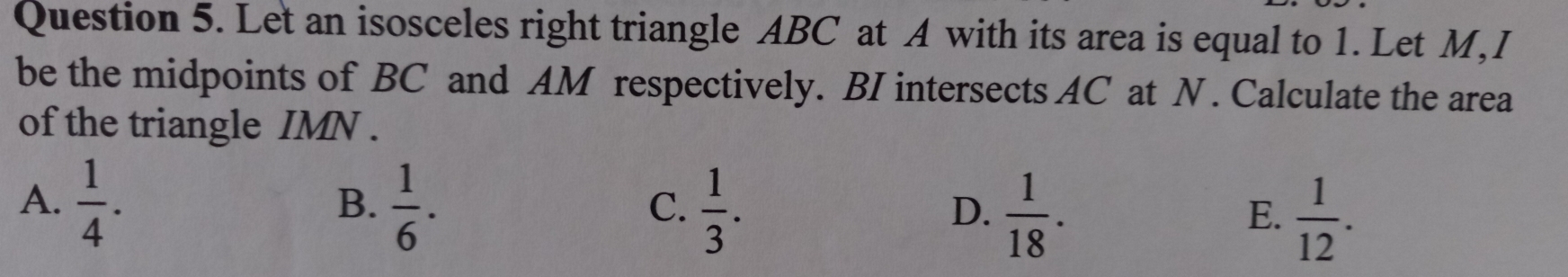 Let an isosceles right triangle ABC at A with its area is equal to 1. Let M, I
be the midpoints of BC and AM respectively. BI intersects AC at N. Calculate the area
of the triangle IMN.
A.  1/4 .  1/6 .  1/3 .  1/18 . 
B.
C.
D.
E.  1/12 .