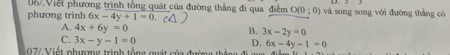 Viết phương trình tổng quát của đường thẳng đi qua điểm O(0;0) và song song với đường thẳng có
phương trình 6x-4y+1=0.
A. 4x+6y=0
B. 3x-2y=0
C. 3x-y-1=0
D. 6x-4y-1=0
07/ Viết phượng trình tổng quát của đường