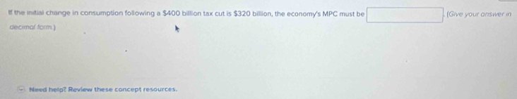 If the initial change in consumption following a $400 billion tax cut is $320 billion, the economy's MPC must be □. (Give your answer in 
decimal form.) 
Need helg? Review these concept resources.