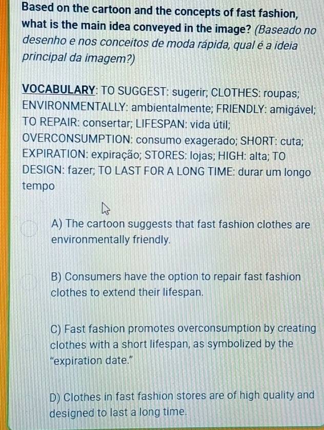 Based on the cartoon and the concepts of fast fashion,
what is the main idea conveyed in the image? (Baseado no
desenho e nos conceitos de moda rápida, qual é a ideia
principal da imagem?)
VOCABULARY: TO SUGGEST: sugerir; CLOTHES: roupas;
ENVIRONMENTALLY: ambientalmente; FRIENDLY: amigável;
TO REPAIR: consertar; LIFESPAN: vida útil;
OVERCONSUMPTION: consumo exagerado; SHORT: cuta;
EXPIRATION: expiração; STORES: lojas; HIGH: alta; TO
DESIGN: fazer; TO LAST FOR A LONG TIME: durar um longo
tempo
A) The cartoon suggests that fast fashion clothes are
environmentally friendly.
B) Consumers have the option to repair fast fashion
clothes to extend their lifespan.
C) Fast fashion promotes overconsumption by creating
clothes with a short lifespan, as symbolized by the
“expiration date.”
D) Clothes in fast fashion stores are of high quality and
designed to last a long time.