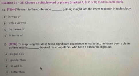 35: Choose a suitable word or phrase (marked A, B, C or D) to fill in each blank.
14. [TEN+] We went to the conference _gaining insight into the latest research in technology.
A in view of
B with a view to
C by means of
D in terms of
15. [TEN+] It's surprising that despite his significant experience in marketing, he hasn't been able to
achieve results_ those of his competitors, who have a similar background.
A as good as
B gooder than
c as well as
D better than