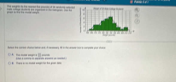 to the neanet tie pourcte) of 3t randorly astected 
mote cobags ectents and brganered in the hestogrant. Uas the
latect the correct chotse batow and; if necessary; fid in the answer but to comptate your chotse
A. The modal weight is pounds
Use a comma to ssparate answars as neaded )
B. There is no maslal waight for the given date