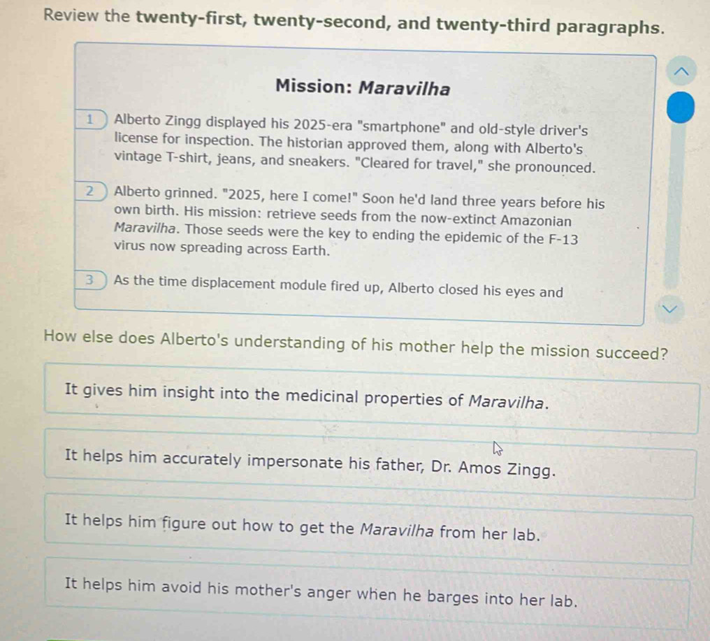 Review the twenty-first, twenty-second, and twenty-third paragraphs.
^
Mission: Maravilha
1Alberto Zingg displayed his 2025 -era "smartphone" and old-style driver's
license for inspection. The historian approved them, along with Alberto's
vintage T-shirt, jeans, and sneakers. "Cleared for travel," she pronounced.
2) Alberto grinned. "2025, here I come!" Soon he'd land three years before his
own birth. His mission: retrieve seeds from the now-extinct Amazonian
Maravilha. Those seeds were the key to ending the epidemic of the F-13
virus now spreading across Earth.
3 As the time displacement module fired up, Alberto closed his eyes and
How else does Alberto's understanding of his mother help the mission succeed?
It gives him insight into the medicinal properties of Maravilha.
It helps him accurately impersonate his father, Dr. Amos Zingg.
It helps him figure out how to get the Maravilha from her lab.
It helps him avoid his mother's anger when he barges into her lab.