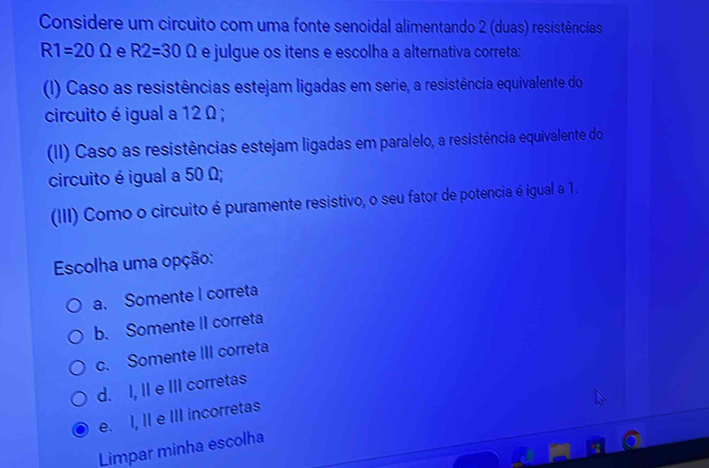 Considere um circuito com uma fonte senoidal alimentando 2 (duas) resistências
R1=20Omega e R2=30Omega e julgue os itens e escolha a alternativa correta:
() Caso as resistências estejam ligadas em serie, a resistência equivalente do
circuito é igual a 12 Ω;
(II) Caso as resistências estejam ligadas em paralelo, a resistência equivalente do
circuito é igual a 50 Ω;
(III) Como o circuito é puramente resistivo, o seu fator de potencia é igual a 1.
Escolha uma opção:
a. Somente I correta
b. Somente II correta
c. Somente III correta
d. I, II e III corretas
e. I, II e III incorretas
Limpar minha escolha