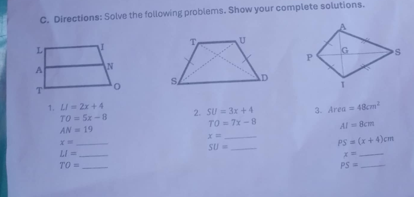 Directions: Solve the following problems. Show your complete solutions. 
1. LI=2x+4 Area=48cm^2
TO=5x-8
2. SU=3x+4 3.
TO=7x-8
AN=19
AI=8cm
_ x=
_ x=
SU= _
PS=(x+4)cm
_ LI=
x=
_ 
_ TO=
_ PS=